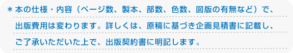 ＊本の仕様・内容（ページ数、製本、部数、色数、図版の有無など）で、出版費用は変わります。詳しくは、原稿に基づき企画見積書に記載し、ご了承いただいた上で、出版契約書に明記します。
