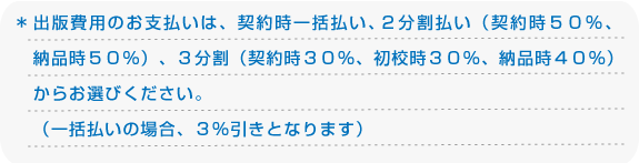 ＊出版費用のお支払いは、契約時一括払い、２分割払い（契約時５０％、納期時５０％）、３分割（契約時３０％、初校時３０％、納品時４０％）からお選びください。（一括払いの場合、３割引となります）